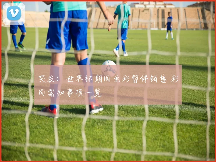 突发：世界杯期间竞彩暂停销售 彩民需知事项一览