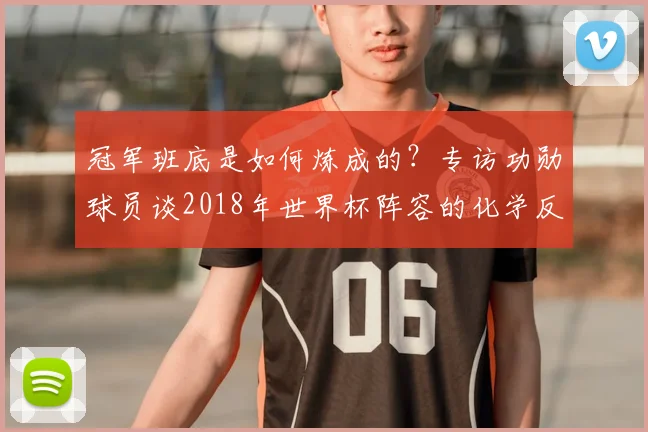 冠军班底是如何炼成的？专访功勋球员谈2018年世界杯阵容的化学反应