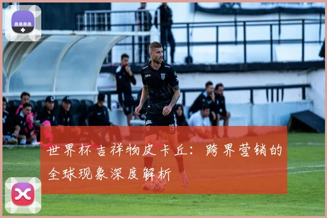 世界杯吉祥物皮卡丘:跨界营销的全球现象深度解析