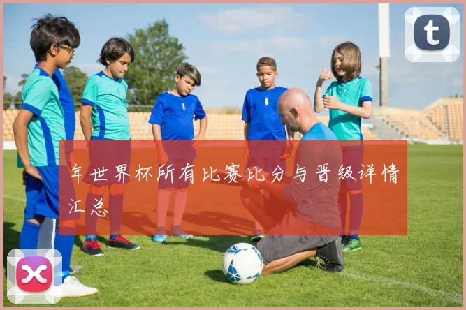 年世界杯所有比赛比分与晋级详情汇总