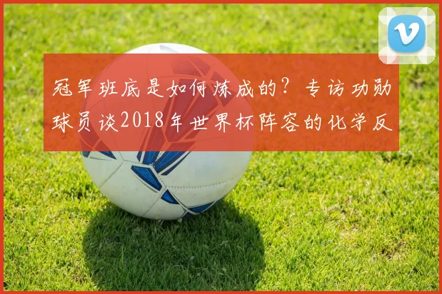 冠军班底是如何炼成的？专访功勋球员谈2018年世界杯阵容的化学反应